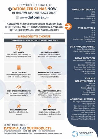 GETYOUR FREETRIAL FOR
� DATOMIZER S3 NAS NOW
IN THE AWS MARKETPLACEOR AT
�www.datomia.com
DATOMIZER S3 NAS PROVIDES MORE FEATURES AND
BENEFITS THAN ANY OTHER NAS SOLUTION, GIVING YOU
BETTER PERFORMANCE, COST AND RELIABILITY.
8 REASONS TO CHOOSE
DATOMIZER 53 NAS CLOUD VAULT FOR AWS
SAVE MONEY
Save on cloud costs by using 53
and achievingTier 1 Performance.
DURABLE STORAGE
Protect the integrity of your data
with self-healing technology.
••••.�·HIGH-SPEED DATA TRANSFER
Get 1 Ox speed increases with the
fastest solution on AWS.
DATA PRESERVATION
Evolution is built in to the
product.
MASSIVE SCALABILITY
Grow your infrastructure to
Petascale and beyond on AWS.
ARCHITECTED FOR SECURITY
The most secure Military Grade
solution available today.
RELIABILITY AND RESILIENCE
Failed Node Protection provides
100% uptime of your data storage
even in a disaster scenario.
PLUG AND PLAY
Log in to our webapp, install
your instance and run. It's that
easy..
LEARN MORE ABOUT
DATOMIA AND OUR PRODUCTS
www.datomia.com • 1 718 650 6045 • info@datomia.com
Copyright©2016, Cloud Crowding Corp | Datomia is a trademark of Cloud Crowding Corp.
..-,fi.�
·"iii11 .:-:. DATOMIATM-�- �fl�'IW;o•:: :, f INVISIBLE DATA ACCELERATED
s';;f,f�'
 