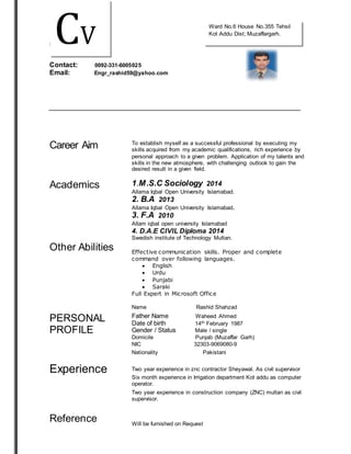 ththttttttt 
Contact: 0092-331-6005025 
Email: Engr_rashid59@yahoo.com 
Career Aim 
To establish myself as a successful professional by executing my 
skills acquired from my academic qualifications, rich experience by 
personal approach to a given problem. Application of my talents and 
skills in the new atmosphere, with challenging outlook to gain the 
desired result in a given field. 
Academics 
1.M.S.C Sociology 2014 
Allama Iqbal Open University Islamabad. 
2. B.A 2013 
Allama Iqbal Open University Islamabad. 
3. F.A 2010 
Allam iqbal open university Islamabad 
4. D.A.E CIVIL Diploma 2014 
Swedish institute of Technology Multan. 
Other Abilities 
Effective communication skills. Proper and complete 
command over following languages. 
 English 
 Urdu 
 Punjabi 
 Saraki 
Full Expert in Microsoft Office 
Name Rashid Shahzad 
PERSONAL 
PROFILE 
Experience 
Reference 
Father Name Waheed Ahmed 
Date of birth 14th February 1987 
Gender / Status Male / single 
Domicile Punjab (Muzaffar Garh) 
NIC 32303-9069080-9 
Nationality Pakistani 
Two year experience in znc contractor Sheyawal. As civil supervisor 
Six month experience in Irrigation department Kot addu as computer 
operator. 
Two year experience in construction company (ZNC) multan as civil 
supervisor. 
Will be furnished on Request 
CV 
Ward No.6 House No.355 Tehsil 
Kot Addu Dist; Muzaffargarh. 
 