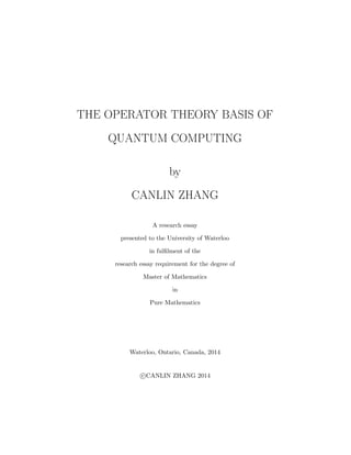 THE OPERATOR THEORY BASIS OF
QUANTUM COMPUTING
by
CANLIN ZHANG
A research essay
presented to the University of Waterloo
in fulﬁlment of the
research essay requirement for the degree of
Master of Mathematics
in
Pure Mathematics
Waterloo, Ontario, Canada, 2014
c CANLIN ZHANG 2014
 