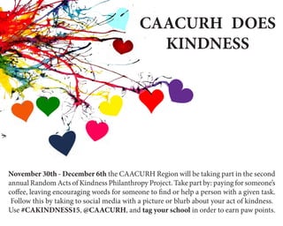 CAACURH DOES
KINDNESS
November 30th - December 6th the CAACURH Region will be taking part in the second
annual Random Acts of Kindness Philanthropy Project. Take part by: paying for someone’s
coffee, leaving encouraging words for someone to find or help a person with a given task.
Follow this by taking to social media with a picture or blurb about your act of kindness.
Use #CAKINDNESS15, @CAACURH, and tag your school in order to earn paw points.
 