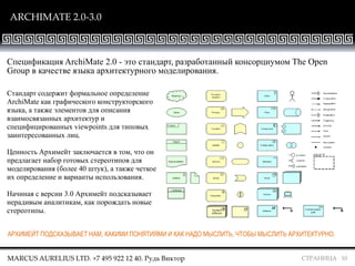 СТРАНИЦА 10
ARCHIMATE 2.0-3.0
Спецификация ArchiMate 2.0 - это стандарт, разработанный консорциумом The Open
Group в качестве языка архитектурного моделирования.
Стандарт содержит формальное определение
ArchiMate как графического конструкторского
языка, а также элементов для описания
взаимосвязанных архитектур и
специфицированных viewpoints для типовых
заинтересованных лиц.
Ценность Архимейт заключается в том, что он
предлагает набор готовых стереотипов для
моделирования (более 40 штук), а также четкое
их определение и варианты использования.
Начиная с версии 3.0 Архимейт подсказывает
нерадивым аналитикам, как порождать новые
стереотипы.
АРХИМЕЙТ ПОДСКАЗЫВАЕТ НАМ, КАКИМИ ПОНЯТИЯМИ И КАК НАДО МЫСЛИТЬ, ЧТОБЫ МЫСЛИТЬ АРХИТЕКТУРНО.
MARCUS AURELIUS LTD. +7 495 922 12 40. Рудь Виктор
 