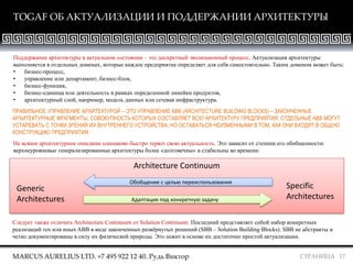 СТРАНИЦА 17
TOGAF ОБ АКТУАЛИЗАЦИИ И ПОДДЕРЖАНИИ АРХИТЕКТУРЫ
MARCUS AURELIUS LTD. +7 495 922 12 40. Рудь Виктор
Поддержание архитектуры в актуальном состоянии – это дискретный эволюционный процесс. Актуализация архитектуры
выполняется в отдельных доменах, которые каждое предприятие определяет для себя самостоятельно. Таким доменом может быть:
• бизнес-процесс,
• управление или департамент, бизнес-блок,
• бизнес-функция,
• бизнес-единица или деятельность в рамках определенной линейки продуктов,
• архитектурный слой, например, модель данных или сетевая инфраструктура.
Architecture Continuum
Generic
Architectures
Specific
Architectures
Обобщение с целью переиспользования
Адаптация под конкретную задачу
ПРАВИЛЬНОЕ УПРАВЛЕНИЕ АРХИТЕКТУРОЙ – ЭТО УПРАВЛЕНИЕ ABB (ARCHITECTURE BUILDING BLOCKS) – ЗАКОНЧЕННЫЕ
АРХИТЕКТУРНЫЕ ФРАГМЕНТЫ, СОВОКУПНОСТЬ КОТОРЫХ СОСТАВЛЯЕТ ВСЮ АРХИТЕКТУРУ ПРЕДПРИЯТИЯ. ОТДЕЛЬНЫЕ ABB МОГУТ
УСТАРЕВАТЬ С ТОЧКИ ЗРЕНИЯ ИХ ВНУТРЕННЕГО УСТРОЙСТВА, НО ОСТАВАТЬСЯ НЕИЗМЕННЫМИ В ТОМ, КАК ОНИ ВХОДЯТ В ОБЩУЮ
КОНСТРУКЦИЮ ПРЕДПРИЯТИЯ.
Не всякое архитектурное описание одинаково быстро теряет свою актуальность. Это зависит от степени его обобщенности:
верхнеуровневые генерализированные архитектуры более «долговечны» и стабильны во времени:
Следует также отличать Architecture Continuum от Solution Continuum. Последний представляет собой набор конкретных
реализаций тех или иных ABB в виде законченных развёрнутых решений (SBB – Solution Building Blocks). SBB не абстракты и
четко документированы в силу их физической природы. Это лежит в основе их достаточно простой актуализации.
 