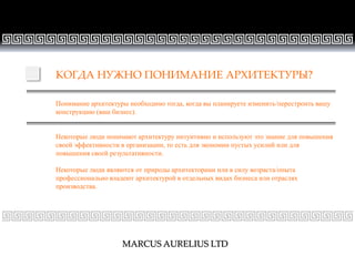 СТРАНИЦА 22
КОГДА НУЖНО ПОНИМАНИЕ АРХИТЕКТУРЫ?
Понимание архитектуры необходимо тогда, когда вы планируете изменить/перестроить вашу
конструкцию (ваш бизнес).
Некоторые люди понимают архитектуру интуитивно и используют это знание для повышения
своей эффективности в организации, то есть для экономии пустых усилий или для
повышения своей результативности.
Некоторые люди являются от природы архитекторами или в силу возраста/опыта
профессионально владеют архитектурой в отдельных видах бизнеса или отраслях
производства.
MARCUS AURELIUS LTD
 