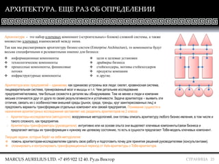 СТРАНИЦА 23
АРХИТЕКТУРА. ЕЩЕ РАЗ ОБ ОПРЕДЕЛЕНИИ
Архитектура - это набор ключевых компонент («строительных» блоков) сложной системы, а также
множество ключевых взаимосвязей между ними.
Так как мы рассматриваем архитектуру бизнес-систем (Enterprise Architecture), то компоненты будут
весьма специфичными и релевантными именно для бизнеса:
MARCUS AURELIUS LTD. +7 495 922 12 40. Рудь Виктор
Архитектура всех предприятий – одинакова, как одинаково устроены все люди: скелет, кровеносная система,
пищеварительная система, тренированный мозг и мышцы и т.п. Чем детальнее исследование
предприятия/человека, тем больше схожести в деталях мы обнаруживаем. Тем не менее и люди и компании
весьма отличаются друг от друга по своей результативности и устойчивости. Задача архитектора – выявить эти
отличия, связать их с особенностями внешней среды (рынок, среда, тренды, круг заинтересованных лиц) и
предложить варианты трансформации отдельных компонент или связей предприятия. Понимание сущности и
назначения архитектурных исследований заставляет нас разделить архитекторов на 2 класса:
Текущие задачи, которые берёт на себя методология:
 помочь архитекторам-исследователям сделать свою работу и подготовить почву для принятия решений руководителями (консультантами).
 спланировать и контролировать трансформационный переход от AsIs-архитектуры к ToBe-архитектуре.
 информационные компоненты
 технологические компоненты
 процессные компоненты, финансовые
потоки
 инфраструктурные компоненты
 цели и целевые установки
 драйверы бизнеса
 стейкхолдеры, мотивы стейкхолдеров
 продукты компании
 и другие.
- Архитекторы-исследователи (методологи): вооруженные методологией, они готовы описать архитектуру любого бизнес-явления, в том числе и
такого сложного, как предприятие.
- Архитекторы-трансформаторы (руководители): интуитивно или на основе опыта они выделяют ключевые компоненты/связи бизнеса и
предлагают методы их трансформации к нужному им целевому состоянию, то есть в сущности предлагают ToBe-модель ключевых компонент.
 