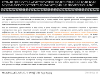 СТРАНИЦА 24
ЕСТЬ ЛИ ЦЕННОСТЬ В АРХИТЕКТУРНОМ МОДЕЛИРОВАНИИ, ЕСЛИ TO-BE
МОДЕЛЬ МОГУТ ПОСТРОИТЬ ТОЛЬКО ОТДЕЛЬНЫЕ ПРОФЕССИОНАЛЫ?
MARCUS AURELIUS LTD. +7 495 922 12 40. Рудь Виктор
В качестве современной методологии преодоления сложности во всём мире набирает популярность и уже надежно зарекомендовала
себя практика АРХИТЕКТУРНОГО МОДЕЛИРОВАНИЯ, в основе которой лежит принцип расслоения анализируемой сложной
системы на группы компонентов с дальнейшим построением взаимосвязей между этими компонентами как внутри одного слоя, так и
между компонентами различных слоёв.
Все эти компоненты (организованные в виде слоёв) и ранее подвергались анализу дизайнерами изменений и практиками
моделирования: уже давно существует множество нотаций и методологий в моделировании данных, целей, процессов, систем,
инфраструктур и т.п. Тогда в чем же новизна архитектурных методов? Новизна заключается в возможности строить более сложные
модели из нескольких слоёв одновременно, анализировать связи, поддерживать неограниченное количество связей, как между
элементами одного слоя, так и между элементами разных слоёв. Причем два элемента/компонента могут быть связаны друг с другом
не одной, а несколькими видами связей в зависимости от той роли или контекста, в котором их видит аналитик.
Нынешние экономические реалии всё чаще требуют трансформации предприятий, то есть изменений сразу в нескольких слоях, что
заставляет проводить когерентные (согласованные) проекты/изменения одновременно в целях, продуктах, процессах, системах,
инфраструктуре и т.п. Именно это и стало причиной появления и развития новых методических инструментов, позволяющих
координировать столь сложные трансформации. Примечание: построение новых сложных систем/комплексов/отраслей или
долгосрочное отраслевое планирование имеет в своей основе именно трансформационную природу, так как приводит к
одновременному изменению технологий, социума, поведения и организации, информационных и транспортных потоков.
Могут ли нынешние руководители всегда быть лидерами изменений? – не всегда это просто, так как изменения затрагивают многие
и многие аспекты деятельности предприятия. Поэтому методология архитектурного моделирования позволяет не только расслоить
текущую AsIs ситуацию и спланировать изменения в каждом слое, но также собрать предприятие в единую новую ToBe-
конструкцию, способную противостоять новым вызовам рынка и времени.
 