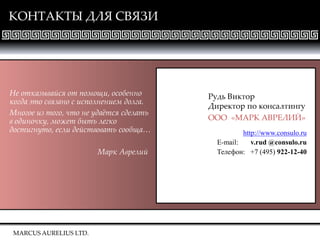 MARCUS AURELIUS LTD.
КОНТАКТЫ ДЛЯ СВЯЗИ
Рудь Виктор
Директор по консалтингу
ООО «МАРК АВРЕЛИЙ»
http://www.consulo.ru
E-mail: v.rud @consulo.ru
Телефон: +7 (495) 922-12-40
Не отказывайся от помощи, особенно
когда это связано с исполнением долга.
Многое из того, что не удаётся сделать
в одиночку, может быть легко
достигнуто, если действовать сообща…
Марк Аврелий
MARCUS AURELIUS LTD.
 