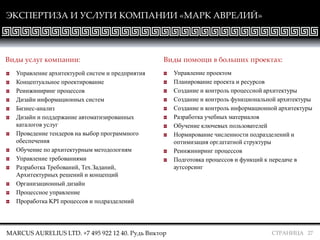 СТРАНИЦА 27
Управление архитектурой систем и предприятия
Концептуальное проектирование
Реинжиниринг процессов
Дизайн информационных систем
Бизнес-анализ
Дизайн и поддержание автоматизированных
каталогов услуг
Проведение тендеров на выбор программного
обеспечения
Обучение по архитектурным методологиям
Управление требованиями
Разработка Требований, Тех.Заданий,
Архитектурных решений и концепций
Организационный дизайн
Процессное управление
Проработка KPI процессов и подразделений
Управление проектом
Планирование проекта и ресурсов
Создание и контроль процессной архитектуры
Создание и контроль функциональной архитектуры
Создание и контроль информационной архитектуры
Разработка учебных материалов
Обучение ключевых пользователей
Нормирование численности подразделений и
оптимизация орг.штатной структуры
Реинжиниринг процессов
Подготовка процессов и функций к передаче в
аутсорсинг
Виды услуг компании: Виды помощи в больших проектах:
ЭКСПЕРТИЗА И УСЛУГИ КОМПАНИИ «МАРК АВРЕЛИЙ»
MARCUS AURELIUS LTD. +7 495 922 12 40. Рудь Виктор
 