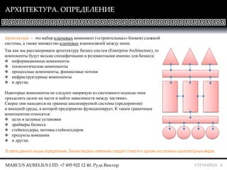 СТРАНИЦА 4
АРХИТЕКТУРА. ОПРЕДЕЛЕНИЕ
Архитектура - это набор ключевых компонент («строительных» блоков) сложной
системы, а также множество ключевых взаимосвязей между ними.
Так как мы рассматриваем архитектуру бизнес-систем (Enterprise Architecture), то
компоненты будут весьма специфичными и релевантными именно для бизнеса:
 информационные компоненты
 технологические компоненты
 процессные компоненты, финансовые потоки
 инфраструктурные компоненты
 и другие.
Некоторые компоненты не следуют напрямую из системного подхода типа
«разделить целое на части и найти зависимости между частями».
Скорее они находятся на границе анализируемой системы (предприятия)
и внешней среды, в которой предприятие функционирует. К таким граничным
компонентам относятся:
 цели и целевые установки
 драйверы бизнеса
 стейкхолдеры, мотивы стейкхолдеров
 продукты компании
 и другие.
MARCUS AURELIUS LTD. +7 495 922 12 40. Рудь Виктор
В свете данного выше определения, бизнес-модель компании следует отнести к одному из сложных архитектурных видов.
 