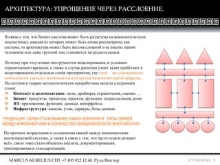 СТРАНИЦА 5
АРХИТЕКТУРА: УПРОЩЕНИЕ ЧЕРЕЗ РАССЛОЕНИЕ.
В связи с тем, что бизнес-система может быть разделена на компоненты (или
подсистемы), каждая из которых может быть снова рассмотрена, как
система, то архитектура может быть весьма сложной и ее анализ одним
человеком или даже группой лиц становится затруднительным.
Поэтому при отсутствии инструментов моделирования, в условиях
ограниченного времени, а также в случае решения узких задач прибегают к
моделированию отдельных слоёв предприятия, где слой - это совокупность
компонентов (каталог компонентов или группа каталогов) одной природы.
На сегодня в теории методологически проработаны модели следующих
слоев:
 Контекст и целеполагание: цели, драйверы, ограничения, оценки …
 Бизнес: продукты, процессы, проекты, функции, подразделения, роли
 ИТ: приложения, функции, данные, интерфейсы
 Инфраструктура: каналы, узлы, серверы, базы данных
ТЕНДЕНЦИЯ: СВЯЗИ СТАЛИ ВАЖНЕЕ САМИХ КОМПОНЕНТ. ТИПЫ СВЯЗЕЙ
МЕЖДУ КОМПОНЕНТАМИ И КОЛИЧЕСТВО СВЯЗЕЙ ВОЗРОСЛО МНОГОКРАТНО.
По причине возрастания и усложнения связей между компонентами
анализируемой системы, а также в связи с тем, что часто «связи решают
всё», связи тоже стали объектом анализа, документирования,
типизирования и стандартизации.
MARCUS AURELIUS LTD. +7 495 922 12 40. Рудь Виктор
 