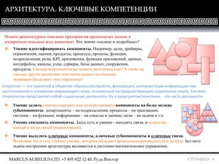 СТРАНИЦА 8
АРХИТЕКТУРА. КЛЮЧЕВЫЕ КОМПЕТЕНЦИИ
Полное архитектурное описание предприятия предполагает полное и
изощренное описание всех компонент. Что значит «полное и подробное»?
 Умение идентифицировать компоненты. Например, цели, драйверы,
ограничения, оценки, продукты, процессы, проекты, функции,
подразделения, роли, KPI, приложения, функции приложений, данные,
интерфейсы, каналы, узлы, серверы, базы данных, сооружения,
продукты. Сколько компонентов вы можете вычленить еще? А также на
сколько другие аналитики или члены вашего коллектива
понимают/разделяют эти стереотипы?
Стереотип — это принятый в обществе образец восприятия, фильтрации, интерпретации информации при
распознавании и узнавании окружающего мира, основанный на предшествующем социальном опыте. Система
стереотипов представляет собой социальную реальность. Ну а предприятие/компания - это часть реальности.
 Умение делить (декомпозировать или дезагрегировать) компоненты на более мелкие
субкомпоненты: департаменты – на подразделения; процессы – на транзакции;
системы – на функции; информацию – на смыслы и данные; цели – на задачи и т.п.
 Умение связывать компоненты. Здесь есть и умение - находить связи, и искусство –
находить виды связей (взаимосвязей).
 Умение выделять ключевые компоненты, ключевые субкомпоненты и ключевые связи.
Возможно это и есть главное умение, которым обладают врожденные руководители и лидеры. Без него
задача построения архитектуры выливается в системно-математическое упражнение.
MARCUS AURELIUS LTD. +7 495 922 12 40. Рудь Виктор
 