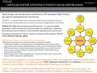 СТРАНИЦА 9
TOGAF
– МЕТОДОЛОГИЯ АРХИТЕКТУРНОГО МОДЕЛИРОВАНИЯ
TOGAF® - стандарт Open Group, предлагаемый в качестве архитектурной
методологии для предприятий для целей улучшения эффективности бизнеса.
TOGAF (The Open Group Architecture Framework) - это архитектурный
фреймворк, представляющий инструментарий для содействия в принятии,
производстве, использовании и обслуживании корпоративных архитектур.
Ключевым компонентом TOGAF является Architecture Development Method –
ADM (TOGAF 9 Part II: ADM).
ADM описывает процесс создания архитектуры предприятия.
ADM является руководством для архитекторов на нескольких уровнях:
• ADM предусматривает циклический ряд этапов разработки архитектуры: бизнес-
архитектуры, архитектуры информационных систем, технологической архитектуры.
• ADM предоставляет описание каждой архитектурной фазы в виде целей, подхода,
входов, шагов и выходов. Входы и выходы предоставляют собой определенные
архитектурные артефакты.
• ADM предоставляет механизм корреляции и контроля всех фаз через центральный
процесс ADM - управление требованиями.
Архитектуру, как методологию для бизнеса и ИТ, развивает Open Group и
ряд других некоммерческих институтов.
TOGAF на столько сосредоточен на методе построения архитектуры (ADM), на ее поддержании и вариантах встройки в бизнес,
что не всегда даже понятно, что есть сама архитектура. TOGAF превозносит методологию, что и правильно. Без архитектурного
порядка в голове и на бумаге – нет возможности надежно указать правильный путь в будущее.
TOGAF – это не указка, а линейка! И эта линейка никогда не скажет вам, сколько и где нужно отпилить или отрезать, или
прибавить, или где именно искать прибыль. Это озарение остаётся на управленце, склонившемся над картой предприятия.
 