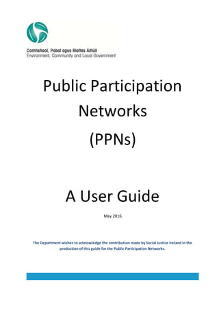 Public Participation
Networks
(PPNs)
A User Guide
May 2016.
The Department wishes to acknowledge the contribution made by Social Justice Ireland in the
production of this guide for the Public Participation Networks.
 