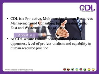 • CDL is a Pro-active, Multi-service Human Resources
Management and Consulting firm operating in the
East and Western countries of Africa.
• At CDL we are committed to providing the
uppermost level of professionalism and capability in
human resource practice.
 