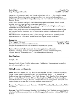 United Bank Chantilly, VA
Help Desk Support Specialist June 2008-Mar. 2013
• Worked with technical services staff to solve help desk tickets for 72 bank branches. Tasks
included, traveling on site or using remote control software to resolve hardware failure,
performing software troubleshooting, and assisting with password resets for workstations and
Shoretel phones.
• Participated in technical services work projects such as server upgrades, internet service
provider crossovers, and new bank mergers and acquisitions.
• Configured and deployed peripheral devices such as printers, Shoretel phone systems, and
UPS battery backups to the United Bank intranet.
• Participated in the creation of informational videos that demonstrated how to properly clean
and maintain banking equipment such as branch capture scanners, banking encoders, and
validators.
• Maintained third party relations with Cyclenet managed print services. Routinelyopened
support requests for United Bank printers, faxes, and copiers through this vendor.
Education
West Virginia University Morgantown, WV
Bachelor of Science in Business Administration Graduated 2012
Business Management Major with an emphasis in Information Systems
Relevant Coursework: Introduction to Computer Applications, Information
Systems/Technology, Database Management Systems, Business Information Systems,
Network Security, Information Ethics, Contemporary Business Strategy
Certifications
CompTIA A+
Pursuing Google G Suite Certified Administrator Certification. Training course is complete,
currently preparing for the exam.
Skills, Honors, and Interests
Skills: Windows OS (Win 7, 8, 10), Windows Server (2008, 2012 R2) Microsoft Office Suite,
Adobe Pro DC, Sophos Anti-Virus, Avaya Site Administrator, Mutare EVM, iPhone iOS,
GoToMeeting, Microsoft Dynamics CRM, Citrix XenApp, Citrix Sharefile, Cisco Anyconnect
Secure Mobility Client, Footprints Helpdesk Ticketing System, VMware, Oracle VirtualBox,
Cloud Portal Services Manager, Nuvolex Enterprise Class O365 Management, Mimecast: Email
Cloud Services in Security and Archiving, Proficient use of a tone tool.
Honors: West Virginia University Deans List Fall 2009, Vienna Youth Inc. Outstanding Athlete
Scholarship.
Interests: CompTIA Network and Security + Certifications, Citrix NetScaler, computer imaging
solutions, building personal pc’s from scratch, skiing, paintball, marathon training, NFL/NCAA
football.
 