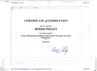 -..}". :~". ;'_4 ~-.;;:,. " ' ''~.. ! V ~
Crystal Report Viewer· P'age 1 of 1
/ 1+ II lilt 100%
CERTIFICATE o/COMPLETION
This is to certify that:
DEREK FOLLEY 

successfully completed
Project Management Skills for Non-Project Managers (Includes 

Simulation) 

011
08/19/2010
~ H 1/1+
https://dhrlmsweb2 .isd.lacounty.gov/sabareportxi/SabaReportFramesetjsp 10/30/2010
.~" ..
 