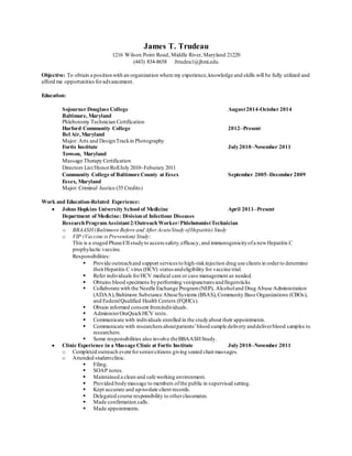 James T. Trudeau
1216 Wilson Point Road, Middle River, Maryland 21220
(443) 834-8658 Jtrudea1@jhmi.edu
Objective: To obtain a positionwith an organization where my experience,knowledge and skills will be fully utilized and
afford me opportunitiesforadvancement.
Education:
Sojourner Douglass College August2014-October 2014
Baltimore, Maryland
Phlebotomy Technician Certification
Harford Community College 2012–Present
Bel Air,Maryland
Major: Arts and DesignTrackin Photography
Fortis Institute July2010–November 2011
Towson, Maryland
Massage Therapy Certification
Directors List/HonorRollJuly 2010–Feburary 2011
Community College of Baltimore County at Essex September 2005–December 2009
Essex, Maryland
Major: Criminal Justice (35 Credits)
Work and Education-Related Experience:
 Johns Hopkins University School of Medicine April 2011–Present
Department of Medicine: Divisionof Infectious Diseases
ResearchProgramAssistant2/OutreachWorker/PhlebotomistTechnician
o BBAASH(Baltimore Before and After AcuteStudy ofHepatitis) Study
o VIP (Vaccine is Prevention) Study:
This is a staged PhaseI/IIstudyto access safety,efficacy, and immunogenicityofa newHepatitis C
prophylactic vaccine.
Responsibilities:
 Provide outreachand support services to high-riskinjection drug use clients in orderto determine
theirHepatitis C virus (HCV) status andeligibility for vaccine trial.
 Refer individuals forHCV medical care or case management as needed.
 Obtains blood specimens byperforming venipunctures andfingersticks
 Collaborate with the Needle Exchange Program(NEP), Alcoholand Drug Abuse Administration
(ADAA),Baltimore Substance AbuseSystems (BSAS),Community Base Organizations (CBOs),
and FederalQualified Health Centers (FQHCs).
 Obtain informed consent fromindividuals.
 AdministerOraQuickHCV tests.
 Communicate with individuals enrolled in the studyabout their appointments.
 Communicate with researchers aboutpatients’blood sample delivery anddeliverblood samples to
researchers.
 Some responsibilities also involve theBBAASHStudy.
 Clinic Experience in a Massage Clinic at Fortis Institute July2010–November 2011
o Completed outreach event forseniorcitizens giving seated chairmassages.
o Attended studentclinic.
 Filing.
 SOAP notes.
 Maintained a clean and safe working environment.
 Provided bodymassage to members ofthe public in supervised setting.
 Kept accurate and up-to-date client records.
 Delegated course responsibility to otherclassmates.
 Made confirmation calls.
 Made appointments.
 