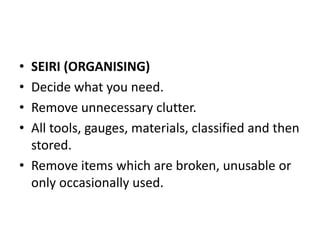 • SEIRI (ORGANISING)
• Decide what you need.
• Remove unnecessary clutter.
• All tools, gauges, materials, classified and then
stored.
• Remove items which are broken, unusable or
only occasionally used.
 
