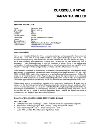 CURRICULUM VITAE
SAMANTHA MILLER
_________________________________________
PERSONAL INFORMATION
Name: Samantha Miller
I.D. Number 731129 0385 081
Nationality RSA
Gender Female
Drivers license Code 8
Languages English & Afrikaans – Excellent
Health Excellent
Criminal Record None
Physical Address 16 Robertson, South East 1, Vanderbijlpark
Contact details 082 884 7744 / 016 960 7863
samantha.miller@sasol.com
CAREER SUMMARY
I am an open minded individual who thrives on ongoing challenges and changes within the environment
around me. I have a lot of energy and I am able to face anything that is put in front of me. I am
accepted and respected by peers and leaders and treat everyone with the same respect and dignity. I
am a very trustworthy and independent individual who can work on her own without any form of
supervision. I have facilitated groups of over 200 individuals at a time. Some of my leaders have
mentored me in leadership skills and have placed me in acting leadership roles to test my ability which
has allowed me to grow further and gain better knowledge within the different business units.
I have excellent knowledge on implementing an integrated management system. The processes which
were applied in the integrated management system included the risk based approach, ISO 9001, ISO
14001, OHSAS 18001, legal & other requirements as well as Process Safety management (I-Chem E).
I was one of the senior leaders for the Polymers business during the implementation of an integrated
system for +/-1000 personnel over 9 chemical operating units within Sasol. In order to train personnel
on this new approach I developed a training model and presented it across all Polymers business units.
I have rotated among various different operating units, ensuring my development & growth plan is
achieved in the chemical operations field. I have participated in numerous planned shutdowns within
various Sasol operating units and I have also worked night shift during these periods. I aim to further my
knowledge of human behavior by completing my certificate in industrial psychology after which I would
like to enroll for my B Degree in Industrial psychology which I believe will further my efforts in
understanding why accidents occur within our organisation.
QUALIFICATIONS, SHORT COURSES, COMPETENCIES & SKILLS
QUALIFICATIONS
• Certificate in industrial psychology – Unisa – 2015 (2 subjects left – application in progress)
• Baccalaureus Technology degree (NQF Level 7) – Safety Management – UNISA
• National Diploma (NQF Level 6) – Safety Management – UNISA
• Matric (NQF Level 3) – Mowet Park Girls High School - Natal
Page 1 of 5
CV of Samantha Miller 082 884 7744 samantha.miller@sasol.com
 