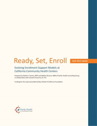 April 2015 Update
Ready, Set, Enroll
Evolving Enrollment Support Models at
California Community Health Centers
Prepared by Rafael A. Gomez, MPP and Bobbie Wunsch, MBA of Pacific Health Consulting Group
in collaboration with Leonard Finocchio, Dr. P.H.
Funding for this report provided by Blue Shield of California Foundation
 