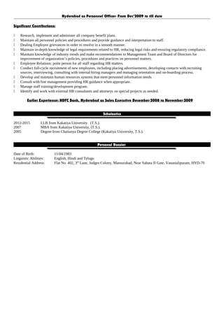 Hyderabad as Personnel Officer- From Dec’2009 to till date
Significant Contributions:
 Research, implement and administer all company benefit plans.
 Maintain all personnel policies and procedures and provide guidance and interpretation to staff.
 Dealing Employee grievances in order to resolve in a smooth manner.
 Maintain in-depth knowledge of legal requirements related to HR, reducing legal risks and ensuring regulatory compliance.
 Maintain knowledge of industry trends and make recommendations to Management Team and Board of Directors for
improvement of organization’s policies, procedures and practices on personnel matters.
 Employee Relations: point person for all staff regarding HR matters.
 Conduct full-cycle recruitment of new employees, including placing advertisements, developing contacts with recruiting
sources, interviewing, consulting with internal hiring managers and managing orientation and on-boarding process.
 Develop and maintain human resources systems that meet personnel information needs.
 Consult with line management providing HR guidance when appropriate.
 Manage staff training/development program.
 Identify and work with external HR consultants and attorneys on special projects as needed.
Earlier Experience: HDFC Bank, Hyderabad as Sales Executive December-2008 to November-2009
Scholastics
2012-2015 LLB from Kakatiya University (T.S.).
2007 MBA from Kakatiya University, (T.S.).
2005 Degree from Chaitanya Degree College (Kakatiya University, T.S.).
Personal Dossier
Date of Birth: 11/04/1983
Linguistic Abilities: English, Hindi and Telugu
Residential Address: Flat No. 402, 3rd
Lane, Judges Colony, Mansurabad, Near Sahara II Gate, Vanastalipuram, HYD-70
 