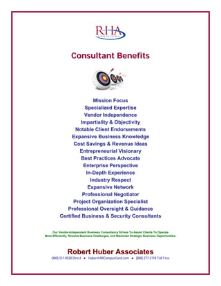CCoonnssuullttaanntt BBeenneeffiittss
C O N S U L T I N G
RRoobbeerrtt HHuubbeerr AAssssoocciiaatteess
(480) 551-0520 Direct ● Huber@AllCampusCard.com ● (888) 277-3118 Toll Free
MMiissssiioonn FFooccuuss
SSppeecciiaalliizzeedd EExxppeerrttiissee
VVeennddoorr IInnddeeppeennddeennccee
IImmppaarrttiiaalliittyy && OObbjjeeccttiivviittyy
NNoottaabbllee CClliieenntt EEnnddoorrsseemmeennttss
EExxppaannssiivvee BBuussiinneessss KKnnoowwlleeddggee
CCoosstt SSaavviinnggss && RReevveennuuee IIddeeaass
EEnnttrreepprreenneeuurriiaall VViissiioonnaarryy
BBeesstt PPrraaccttiicceess AAddvvooccaattee
EEnntteerrpprriissee PPeerrssppeeccttiivvee
IInn--DDeepptthh EExxppeerriieennccee
IInndduussttrryy RReessppeecctt
EExxppaannssiivvee NNeettwwoorrkk
PPrrooffeessssiioonnaall NNeeggoottiiaattoorr
PPrroojjeecctt OOrrggaanniizzaattiioonn SSppeecciiaalliisstt
PPrrooffeessssiioonnaall OOvveerrssiigghhtt && GGuuiiddaannccee
CCeerrttiiffiieedd BBuussiinneessss && SSeeccuurriittyy CCoonnssuullttaannttss
OOuurr VVeennddoorr--IInnddeeppeennddeenntt BBuussiinneessss CCoonnssuullttaannccyy SSttrriivveess TToo AAssssiisstt CClliieennttss TToo OOppeerraattee
MMoorree EEffffiicciieennttllyy,, RReessoollvvee BBuussiinneessss CChhaalllleennggeess,, aanndd MMaaxxiimmiizzee SSttrraatteeggiicc BBuussiinneessss OOppppoorrttuunniittiieess..
 