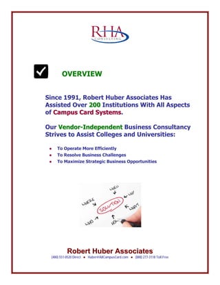 RRoobbeerrtt HHuubbeerr AAssssoocciiaatteess
(480) 551-0520 Direct ● Huber@AllCampusCard.com ● (888) 277-3118 Toll Free
C O N S U L T I N G
OVERVIEW
Since 1991, Robert Huber Associates Has
Assisted Over 220000 Institutions With All Aspects
of CCaammppuuss CCaarrdd SSyysstteemmss.
Our VVeennddoorr--IInnddeeppeennddeenntt Business Consultancy
Strives to Assist Colleges and Universities:
● To Operate More Efficiently
● To Resolve Business Challenges
● To Maximize Strategic Business Opportunities
 