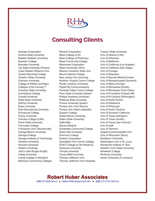 CCoonnssuullttiinngg CClliieennttss
Robert Huber AssociatesRobert Huber Associates
(480) 551-0520 Direct ● Huber@AllCampusCard.com ● (888) 277-3118 Toll Free
C O N S U L T I N G
Aramark Corporation
Arizona State University
Baldwin-Wallace University
Bowdoin College
Brandeis University
Cal State University (Fresno)
Case Western Reserve Univ
Central Wyoming College
Chadron State University
Clemson University
College of William and Mary
Colleges of the Fenway™
Colorado State University
Connecticut College
Cornell University
Delta State University
DePaul University
Duke University
East Stroudsburg University
Emmanuel College
Emory University
Fairview College (CAN)
Ferris State University
Fort Lewis College
Franciscan Univ (Steubenville)
George Mason University
Georgia College
Georgia Institute of Technology
Hamline University
Harvard University
Indiana University
JanCo (dba Burger King®)
Lesley University
Loyola College in Maryland
Maricopa Community Colleges
Marriott Corporation
Mass College of Art
Mass College of Pharmacy
Mesa Community College
Metavante Corporation
Miami University (Ohio)
Missouri Southern State Univ
Mount Holyoke College
New Jersey City University
Northern Virginia Comm College
Pacific Lutheran University
PaperClip Communications
Paradise Valley Comm College
Penn State University System
Phillips Academy (Andover)
Pittsburg State University
Purdue University System
Purdue Univ (Fort Wayne)
Purdue Univ (West Lafayette)
Queens College
Robert Morris University
Salem State University
Sallie Mae
Secure Medical
Scottsdale Community College
Seton Hall University
Simmons College
Sodexo Corporation
Springfield Tech Comm College
SUNY College at Old Westbury
Syracuse University
Temple University
Texas A&M University
Thomas Jefferson Univ
Thomas Jefferson Univ Hospitals
Towson State University
Univ of Alberta (CAN)
Univ of Arkansas
Univ of Baltimore
Univ of California (Los Angeles)
Univ of California (San Diego)
Univ of Chicago
Univ of Delaware
Univ of Kansas Medical Center
Univ of Massachusetts (Amherst)
Univ of Miami (Florida)
Univ of Minnesota (Duluth)
Univ of Minnesota (Twin Cities)
Univ of N Carolina (Chapel Hill)
Univ of N Carolina (Wilmington)
Univ of North Florida
Univ of Oklahoma
Univ of Pittsburgh
Univ of South Carolina
Univ of Southern California
Univ of Texas (Arlington)
Univ of Texas (Austin)
Univ of Texas (San Antonio)
Univ of Utah
Univ of Vermont
Virginia Commonwealth Univ
Univ of Wisconsin (Stout)
Washburn University
Washington Univ in St. Louis
Wentworth Institute of Tech
Western Conn State University
Wheelock College
Winthrop University
Xavier University of Louisiana
 