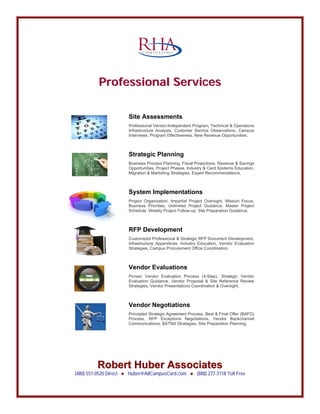 C O N S U L T I N G
PPrrooffeessssiioonnaall SSeerrvviicceess
R
Site Assessments
Professional Vendor-Independent Program, Technical & Operations
Infrastructure Analysis, Customer Service Observations, Campus
Interviews, Program Effectiveness, New Revenue Opportunities.
Strategic Planning
Business Process Planning, Fiscal Projections, Revenue & Savings
Opportunities, Project Phases, Industry & Card Systems Education,
Migration & Marketing Strategies, Expert Recommendations.
System Implementations
Project Organization, Impartial Project Oversight, Mission Focus,
Business Priorities, Unlimited Project Guidance, Master Project
Schedule, Weekly Project Follow-up, Site Preparation Guidance.
RFP Development
Customized Professional & Strategic RFP Document Development,
Infrastructure Appendices, Industry Education, Vendor Evaluation
Strategies, Campus Procurement Office Coordination.
Vendor Evaluations
Proven Vendor Evaluation Process (4-Step), Strategic Vendor
Evaluation Guidance, Vendor Proposal & Site Reference Review
Strategies, Vendor Presentations Coordination & Oversight.
Vendor Negotiations
Principled Strategic Agreement Process, Best & Final Offer (BAFO)
Process, RFP Exceptions Negotiations, Vendor Backchannel
Communications, BATNA Strategies, Site Preparation Planning.
Roobbeerrtt HHuubbeerr AAssssoocciiaatteess
(480) 551-0520 Direct Huber@AllCampusCard.com (888) 277-3118 Toll Free● ●
 