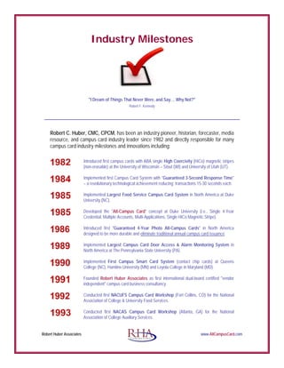 Industry Milestones
"I Dream of Things That Never Were, and Say ... Why Not?"
Robert F. Kennedy
Robert Huber Associates www.AllCampusCard.com
Robert C. Huber, CMC, CPCM, has been an industry pioneer, historian, forecaster, media
resource, and campus card industry leader since 1982 and directly responsible for many
campus card industry milestones and innovations including:
Introduced first campus cards with ABA single High Coercivity (HiCo) magnetic stripes
(non-erasable) at the University of Wisconsin – Stout (WI) and University of Utah (UT).
Implemented first Campus Card System with "Guaranteed 3-Second Response Time"
– a revolutionary technological achievement reducing transactions 15-30 seconds each.
Implemented Largest Food Service Campus Card System in North America at Duke
University (NC).
Developed the "All-Campus Card" concept at Duke University (i.e., Single 4-Year
Credential, Multiple Accounts, Multi-Applications, Single HiCo Magnetic Stripe).
Introduced first "Guaranteed 4-Year Photo All-Campus Cards" in North America
designed to be more durable and eliminate traditional annual campus card issuance.
Implemented Largest Campus Card Door Access & Alarm Monitoring System in
North America at The Pennsylvania State University (PA).
Implemented First Campus Smart Card System (contact chip cards) at Queens
College (NC), Hamline University (MN) and Loyola College in Maryland (MD).
Founded Robert Huber Associates as first international dual-board certified "vendor
independent" campus card business consultancy.
Conducted first NACUFS Campus Card Workshop (Fort Collins, CO) for the National
Association of College & University Food Services.
Conducted first NACAS Campus Card Workshop (Atlanta, GA) for the National
Association of College Auxiliary Services.
 