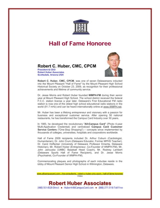 HHaallll ooff FFaammee HHoonnoorreeee
Robert C. Huber, CMC, CPCM
President & CEO
Robert Huber Associates
Scottsdale, Arizona USA
Robert C. Huber, CMC, CPCM, was one of seven Delawareans inducted
into the Mount Pleasant "Hall of Fame" by the Mount Pleasant High School
Historical Society on October 23, 2009, as recognition for their professional
achievements and lifetime of community service.
Dr. Jesse Morris and Robert Huber founded WMPH-FM during their senior
year at Mount Pleasant High School. The school district received the federal
F.C.C. station license a year later. Delaware's First Educational FM radio
station is now one of the oldest high school educational radio stations in the
world (91.7 mHz) and can be heard internationally online at www.WMPH.net.
Mr. Huber has been a lifelong entrepreneur and visionary with a passion for
business and exceptional customer service. After opening 50 national
restaurants, he has transformed the Campus Card Industry over 30 years.
In 1985, he developed the revolutionary "All-Campus Card" (Photo 4-year
Multi-Application Credential) and centralized Campus Card Customer
Service Centers ("One-Stop Shopping") – concepts since implemented by
thousands of colleges, universities, hospitals and corporations worldwide.
Hall of Fame 2009 recipients included Dr. Arthur Coburn (Cardiologist,
Humanitarian), Dr. John Crum (Delaware Educator, Former MPHS Teacher),
Dr. Carol Hoffecker (University of Delaware Professor Emerita, Delaware
Historian), Mr. Robert Huber (Entrepreneur, Co-Founder of WMPH-FM), Mr.
John Jancuska (UMBC Baseball Head Coach), Mr. Rodney Lambert
(Delaware Sports Hall of Fame Recipient), and Dr. Jesse Morris
(Psychiatrist, Co-Founder of WMPH-FM).
Commemorating plaques and photographs of each inductee reside in the
lobby of Mount Pleasant Senior High School in Wilmington, Delaware.
www.allcampuscard.com / rha-consultants / robert-c-huber-cmc-cpcm / hall-of-fame-honoree/
Video
RRoobbeerrtt HHuubbeerr AAssssoocciiaatteess
(480) 551-0520 Direct ● Huber@AllCampusCard.com ● (888) 277-3118 Toll Free
 