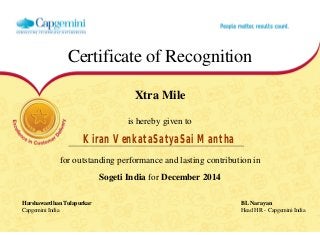 Certificate of Recognition
Xtra Mile
is hereby given to
Kiran VenkataSatyaSai Mantha
for outstanding performance and lasting contribution in
Sogeti India for December 2014
Harshawardhan Tulapurkar BL Narayan
Capgemini India Head HR - Capgemini India
  
 
