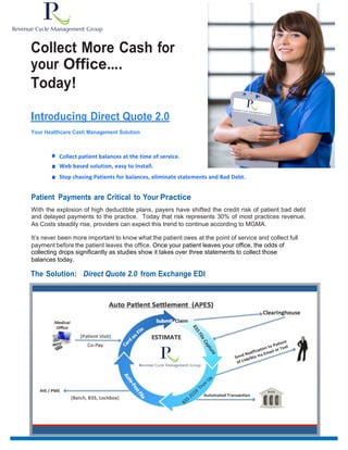 Collect More Cash for
your Office....
Today!
Introducing Direct Quote 2.0
Your Healthcare Cash Management Solution
■ Collect	
  patient balances	
  at	
  the	
  time	
  of	
  service.
■ Web based solution, easy to Install.
■ Stop chasing Patients for balances, eliminate statements and Bad Debt.
Patient Payments are Critical to Your Practice
With the explosion of high deductible plans, payers have shifted the credit risk of patient bad debt
and delayed payments to the practice. Today that risk represents 30% of most practices revenue.
As Costs steadily rise, providers can expect this trend to continue according to MGMA.
It’s never been more important to know what the patient owes at the point of service and collect full
payment before the patient leaves the office. Once your patient leaves your office, the odds of
collecting drops significantly as studies show it takes over three statements to collect those
balances today.
The Solution: Direct Quote 2.0 from Exchange EDI
 