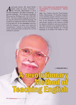 | |GYAN Vitaranam 15 May - 14 June, 201542
A
self-made teacher, Mr. Jacob Nettik-
kadan made six major inventions -
The Scientific Methodology to learn
Foreign Languages, The Map of Language, A
phonetic Alphabet, The Linguistic Yardstick,
The practical Philology and The UNI LIN-
GUA – the future global language of human-
ity, also the easiest and simplest language, all
of which are registered under the Internation-
al Copyright Act. In this exclusive interview
with the visionary, we learn more about his
‘revolutionary’ method of learning English,
which could potentially overhaul the current
methods in practice.
Q. 1. You claim your method of teach-
ing English is ‘revolutionary’. Please
explain.
Ans: Yes, I believe that the ‘Jacob Nettik-
kadan Methodology of Teaching English’,
as my teaching system is known, is certain-
ly revolutionary, both in theory and in prac-
tice. It was designed to make a complete
and drastic change in the learner to fulfill
its objective definitely and most satisfacto-
rily. This is based on my belief that the true
objective of learning English as a foreign
language is to achieve the ability to com-
A revolutionary
Method of
Teaching English
| |GYAN Vitaranam 15 May - 14 June, 201542
| Caroline Paul |
 
