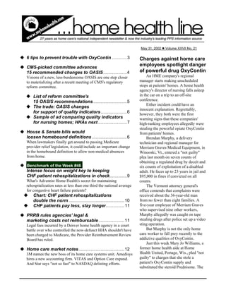 u 6 tips to prevent trouble with OxyContin ............3
u CMS-picked committee advances
15 recommended changes to OASIS...................4
Visions of a new, less-burdensome OASIS are one step closer
to materializing after a recent meeting of CMS's regulatory
reform committee.
u List of reform committee's
15 OASIS recommendations ...........................5
u The trade: OASIS changes
for support of quality indicators .....................6
u Sample of ad comparing quality indicators
for nursing homes; HHAs next .......................7
u House & Senate bills would
loosen homebound definitions ............................6
When lawmakers finally get around to passing Medicare
provider relief legislation, it could include an important change
in the homebound definition to allow non-medical absences
from home.
u Benchmark of the Week #46
Intense focus on weight key to keeping
CHF patient rehospitalizations in check..............9
What's Adventist Home Health's secret for maintaining
rehospitalization rates at less than one third the national average
for congestive heart failure patients?
u Chart: CHF patient rehospitalizations
double the norm .............................................10
u CHF patients pay less, stay longer...............11
u PRRB rules agencies' legal &
marketing costs not reimbursable.....................11
Legal fees incurred by a Denver home health agency in a court
battle over who controlled the now-defunct HHA shouldn't have
been charged to Medicare, the Provider Reimbursement Review
Board has ruled.
u Home care market notes.....................................12
3M names the new boss of its home care systems unit. Amedisys
hires a new accounting firm. VITAS and Option Care expand.
And Star says "not so fast" to NASDAQ delisting efforts.
Charges against home care
employees spotlight danger
of powerful drug OxyContin
An HME company's regional
manager starts making unscheduled
stops at patients' homes. A home health
agency's director of nursing falls asleep
in the car on a trip to an off-site
conference.
Either incident could have an
innocent explanation. Regrettably,
however, they both were the first
warning signs that these companies'
high-ranking employees allegedly were
stealing the powerful opiate OxyContin
from patients' homes.
Brendan Murphy, a delivery
technician and regional manager for
Merriam Graves Medical Equipment, in
Winooski, Vt., entered a "not guilty"
plea last month on seven counts of
obtaining a regulated drug by deceit and
six counts of exploitation of a disabled
adult. He faces up to 23 years in jail and
$95,000 in fines if convicted on all
counts.
The Vermont attorney general's
office contends that complaints were
received about the 36-year-old man
from no fewer than eight families. A
five-year employee of Merriam Graves
who supervised nine other workers,
Murphy allegedly was caught on tape
stealing drugs after police set up a video
sting operation.
But Murphy is not the only home
care worker to fall prey recently to the
addictive qualities of OxyContin.
Just this week Mary Jo Williams, a
former home health aide at Home
Health United, Portage, Wis., pled "not
guilty" to charges that she stole a
patient's OxyContin supply and
substituted the steroid Prednisone. The
May 31, 2002 l Volume XXVII No. 21
 