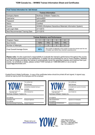 YOW Canada Inc. - WHMIS Trainee Information Sheet and Certificates
Final Trainee Information for: Saif Ahmed
Trainee Information
Company Name Northstar Drillstem Testers Inc.
Username sahmed820
Password sahmed820
Status Certified
Course WHMIS (Workplace Hazardous Materials Information System)
Last Login Date 2/11/2015
Next Recommended Training Date 2/11/2016
Trainee Statistics and Performance
Chapters Taken: 1 2 3 4
Quiz Scores: 100% 75% 100% 75%
Number of Attempts: 1 2 2 2
Final Overall Average Score: 88% The number of attempts is the number of times the trainee took the end
of chapter quiz before they received a passing score.
Please note: It is the supervisor's responsibility to evaluate the trainee's performance throughout the course.
If the trainee's performance is not satisfactory, a retake can be scheduled for one or more chapters. Retakes
are free of charge and allow the trainee to automatically revisit the specified chapters and improve their quiz
scores. To schedule a retake, please contact YOW Canada at 1-866-688-2845 or via e-mail at
support@yowcanada.com.
English/French Wallet Certificates - A copy of the certificates below should be printed off and signed. A signed copy
should be kept by both the employee and the employer.
This certifies that
Saif Ahmed
successfully completed training in
WHMIS
while employed by
Northstar Drillstem Testers Inc.
2/11/2015
Certification Date Employee Signature
2/11/2016
Next Recommended Training Date Employer Signature
Ceci certifie que
Saif Ahmed
a complété avec succès la formation
SIMDUT
sous l'emploi de
Northstar Drillstem Testers Inc.
2/11/2015
Date d'entraînement Signature de l'employé(e)
2/11/2016
Prochaine date d'entraînement
recommandée Signature de l'employeur
Please visit us at
www.yowcanada.com
1306 Algoma Road
Ottawa, ON, K1B 3W8
Toll Free: 1-866-688-2845
Fax: 1-613-248-0711
www.yowcanada.com
1-866-688-2845
www.yowcanada.com
1-866-688-2845
 