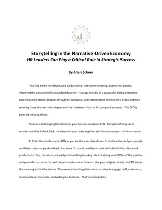 Storytelling in the Narrative-DrivenEconomy
HR Leaders Can Play a Critical Role in Strategic Success
By AllenSchoer
“Craftinga newnarrative savedourbusiness. Itrestored meaning,alignedourpeople,
improvedthe culture andincreasedproductivity.” Sosaysthe CEO of a successful global enterprise.
Listeningtothe storiesthatrun throughhiscompany,understandingthe themestheyevoke andthen
weavingthose themesintoalargernarrative hasbeencritical to hiscompany’ssuccess. ThisCEOis
pointingthe wayahead.
These are challengingtimesforyou,yourbusinessandyourCEO. And while itmayseem
counter-intuitive tolookback,the narrative youcreate togetherwill be yourcompasstofuture success.
As Chief HumanResourcesOfficeryouare the executive closesttothe heartbeatof yourpeople
and theirstories — goodand bad. You know firsthandhow these storiesaffectboththe culture and
productivity. You,therefore,are wellpositionedtoplayakeyrole in helpingyourCEOcraft the positive
and powerful narrative thatwillpropel yourbusinessforward. Use yourinsightstohelpthe CEOaccess
the meaningwithinthe stories. Thenweave themtogetherintoanarrative toengage staff,customers,
mediaandeveryone elseinvolvedinyourbusiness. That’s yourmandate.
 