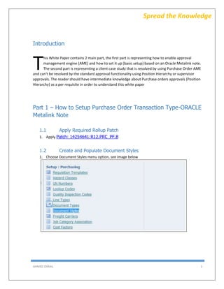 AHMED ISMAIL 1
Spread the Knowledge
Introduction
his White Paper contains 2 main part, the first part is representing how to enable approval
management engine (AME) and how to set it up (basic setup) based on an Oracle Metalink note.
The second part is representing a client case study that is resolved by using Purchase Order AME
and can't be resolved by the standard approval functionality using Position Hierarchy or supervisor
approvals. The reader should have intermediate knowledge about Purchase orders approvals (Position
Hierarchy) as a per requisite in order to understand this white paper
Part 1 – How to Setup Purchase Order Transaction Type-ORACLE
Metalink Note
1.1 Apply Required Rollup Patch
1. Apply Patch: 14254641:R12.PRC_PF.B
1.2 Create and Populate Document Styles
1. Choose Document Styles menu option, see image below
T
 