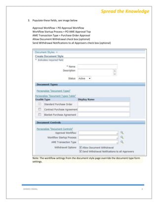 AHMED ISMAIL 3
Spread the Knowledge
3. Populate these fields, see image below
Approval Workflow = PO Approval Workflow
Workflow Startup Process = PO AME Approval Top
AME Transaction Type = Purchase Order Approval
Allow Document Withdrawal check box (optional)
Send Withdrawal Notifications to all Approvers check box (optional)
Note: The workflow settings from the document style page override the document type form
settings.
 