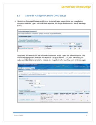 AHMED ISMAIL 6
Spread the Knowledge
1.3 Approvals Management Engine (AME) Setups
4. Navigate to Approvals Management Engine, Business Analyst responsibility, see image below.
Choose Transaction Type = Purchase Order Approval, see image below and click Setup, see image
below
In the page that appears see the Attributes, Conditions, Action Types, and Approval Groups tabs.
Create the appropriate Conditions and Approval Groups as needed. Also, new Attributes (and
subsequent Conditions) can also be created. See image below for launching point for those pages
 