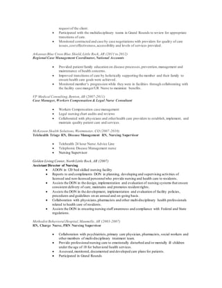 request of the client.
 Participated with the multidisciplinary teams in Grand Rounds to review for appropriate
transitions of care.
 Monitored contracted and case by case negotiations with providers for quality of care
issues,cost effectiveness,accessibility and levels of services provided.
ArkansasBlue Cross Blue Shield,Little Rock,AR (2011 to 2012)
Regional Case Management Coordinator,National Accounts
 Provided patient/family education on disease processes,prevention,management and
maintenance of health concerns.
 Improved transitions of care by holistically supporting the member and their family to
ensure health care goals were achieved.
 Monitored member’s progression while they were in facilities through collaborating with
the facility case manger/UR Nurse to maximize benefits.
VP Medical Consulting,Benton,AR (2007-2011)
Case Manager, Workers Compensation & Legal Nurse Consultant
 Workers Compensation case management
 Legal nursing chart audits and reviews
 Collaborated with physicians and otherhealth care providers to establish, implement, and
maintain quality patient care and services.
McKesson Health Solutions,Westminster, CO (2007-2010)
Telehealth Triage RN, Disease Management RN, Nursing Supervisor
 Telehealth 24 hour Nurse Advice Line
 Telephonic Disease Management nurse
 Nursing Supervisor
Golden Living Center, North Little Rock,AR (2007)
Assistant Director of Nursing
 ADON in 120 bed skilled nursing facility
 Reports to and compliments DON in planning, developing and supervising activities of
licensed and non-licensed personnelwho provide nursing and health care to residents.
 Assists the DON in the design, implementation and evaluation of nursing systems that ensure
consistent delivery of care, maintains and promotes resident rights.
 Assists the DON in the development, implementation and evaluation of facility policies,
procedures and guidelines on an annual and on-going basis.
 Collaboration with physicians,pharmacists and other multi-disciplinary health professionals
related to health care of residents.
 Assists the DON in ensuring nursing staff awareness and compliance with Federal and State
regulations.
Methodist Behavioral Hospital,Maumelle, AR (2003-2007)
RN, Charge Nurse, PRN Nursing Supervisor
 Collaboration with psychiatrists,primary care physician, pharmacists, social workers and
other members of multi-disciplinary treatment team.
 Provide professionalnursing care to emotionally disturbed and/or mentally ill children
under the age of 18 for behavioral health services.
 Assessed,monitored, documented and developed care plans for patients.
 Participated in Grand Rounds
 