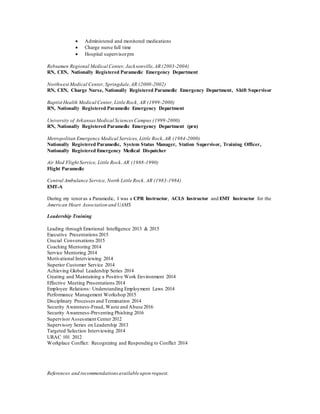 Administered and monitored medications
 Charge nurse full time
 Hospital supervisorprn
Rebsamen Regional Medical Center, Jacksonville,AR (2003-2004)
RN, CEN, Nationally Registered Paramedic Emergency Department
Northwest Medical Center, Springdale,AR (2000-2002)
RN, CEN, Charge Nurse, Nationally Registered Paramedic Emergency Department, Shift Supervisor
Baptist Health Medical Center, Little Rock, AR (1999-2000)
RN, Nationally Registered Paramedic Emergency Department
University of ArkansasMedical SciencesCampus (1999-2000)
RN, Nationally Registered Paramedic Emergency Department (prn)
Metropolitan Emergency Medical Services, Little Rock,AR (1984-2000)
Nationally Registered Paramedic, System Status Manager, Station Supervisor, Training Officer,
Nationally Registered Emergency Medical Dispatcher
Air Med Flight Service, Little Rock,AR (1988-1990)
Flight Paramedic
Central Ambulance Service, North Little Rock, AR (1983-1984)
EMT-A
During my tenoras a Paramedic, I was a CPR Instructor, ACLS Instructor and EMT Instructor for the
American Heart Association and UAMS
Leadership Training
Leading through Emotional Intelligence 2013 & 2015
Executive Presentations 2015
Crucial Conversations 2015
Coaching Mentoring 2014
Service Mentoring 2014
Motivational Interviewing 2014
Superior Customer Service 2014
Achieving Global Leadership Series 2014
Creating and Maintaining a Positive Work Environment 2014
Effective Meeting Presentations 2014
Employee Relations: Understanding Employment Laws 2014
Performance Management Workshop 2015
Disciplinary Processes and Termination 2014
Security Awareness-Fraud, Waste and Abuse 2016
Security Awareness-Preventing Phishing 2016
Supervisor Assessment Center 2012
Supervisory Series on Leadership 2013
Targeted Selection Interviewing 2014
URAC 101 2012
Workplace Conflict: Recognizing and Responding to Conflict 2014
References and recommendationsavailable upon request.
 