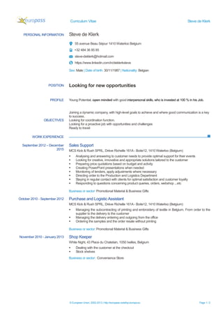 Curriculum Vitae Steve de Klerk
© European Union, 2002-2013 | http://europass.cedefop.europa.eu Page 1 / 2
PERSONAL INFORMATION Steve de Klerk
55 avenue Beau Séjour 1410 Waterloo Belgium
+32 484 36 85 85
steve-deklerk@hotmail.com
https://www.linkedin.com/in/deklerksteve
Sex: Male | Date of birth: 30/11/1987 | Nationality: Belgian
WORK EXPERIENCE
POSITION Looking for new opportunities
PROFILE Young Potential, open minded with good interpersonal skills, who is invested at 100 % in his Job.
OBJECTIVES
Joining a dynamic company, with high-level goals to achieve and where good communication is a key
to success.
Looking for coordination function.
Looking for a proactive job with opportunities and challenges
Ready to travel
September 2012 – December
2015
Sales Support
MCS Kick & Rush SPRL, Drève Richelle 161A - Boite12, 1410 Waterloo (Belgium)
 Analysing and answering to customer needs to provide optimal support for their events
 Looking for creative, innovative and appropriate solutions tailored to the customer
 Preparing price quotations based on budget and activity
 Creating PowerPoint presentations when needed
 Monitoring of tenders, apply adjustments where necessary
 Directing order to the Production and Logistics Department
 Staying in regular contact with clients for optimal satisfaction and customer loyalty
 Responding to questions concerning product queries, orders, webshop ...etc
Business or sector: Promotional Material & Business Gifts
October 2010 - September 2012 Purchase and Logistic Assistant
MCS Kick & Rush SPRL, Drève Richelle 161A - Boite12, 1410 Waterloo (Belgium)
 Managing the subcontracting of printing and embroidery of textile in Belgium. From order to the
supplier to the delivery to the customer
 Managing the delivery entering and outgoing from the office
 Ordering the samples and the order resale without printing
Business or sector: Promotional Material & Business Gifts
November 2010 - January 2013 Shop Keeper
White Night, 43 Place du Chatelain, 1050 Ixelles, Belgium
 Dealing with the customer at the checkout
 Stock shelves
Business or sector: Convenience Store
 