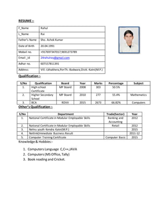 RESUME:-
F_Name Rahul
L_Name Rai
Father’s Name Sho. Ashok Kumar
Date of Birth 20.04.1991
Mobail no. +917697347017,9691273789
Email _id 24rahulray@gmail.com
Adhar no. 607157811391
Address Vill.-Lkhakhera,Po+Th.-Badwara,Distt.-Katni(M.P.)
Qualification:-
S/No Qualification Board Year Marks Percentage Subject
1. High school
Certificate
MP Board 2008 303 50.5%
2. Higher Secondary
School
MP Board 2010 277 55.4% Mathematics
3. BCA RDVV 2015 2673 66.82% Computers
Other’s Qualification:-
S/No Department Trade(Sector) Year
1. National Certificate in Modular Employable Skills Banking and
Accounting
2012
2. National Certificate in Modular Employable Skills Retail 2012
3. Nehru youth Kendra Katni(M.P.) 2015
4. Netlink(Immediate Business Result 2011-12
5. Computer Training Certificate Computer Basic 2015
Knowledge& Hobbies:-
1. Computers Language C,C++,JAVA
2. Computers (MS Office, Tally)
3. Book reading and Cricket.
 