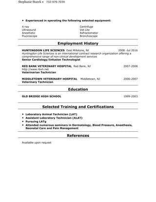 Stephanie Starek • 732-979-7039
• Experienced in operating the following selected equipment:
X-ray Centrifuge
Ultrasound Vet Lite
Anesthetic Refractometer
Fluoroscope Bronchoscope
Employment History
HUNTINGDON LIFE SCIENCES East Millstone, NJ 2008 -Jul 2016
Huntingdon Life Sciences is an international contract research organization offering a
comprehensive range of non-clinical development services
Senior Cardiology/Infusion Technologist
RED BANK VETERINARY HOSPITAL Red Bank, NJ 2007-2008
http://www.rbvh.net
Veterinarian Technician
MIDDLETOWN VETERINARY HOSPITAL Middletown, NJ 2006-2007
Veterinary Technician
Education
OLD BRIDGE HIGH SCHOOL 1999-2003
Selected Training and Certifications
• Laboratory Animal Technician (LAT)
• Assistant Laboratory Technician (ALAT)
• Pursuing LATg
• Attended numerous seminars in Dermatology, Blood Pressure, Anesthesia,
Neonatal Care and Pain Management
References
Available upon request
 