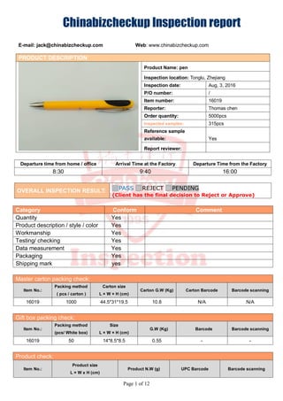 Chinabizcheckup lnspection report
E-mail: jack@chinabizcheckup.com Web: www.chinabizcheckup.com
Page 1 of 12
PRODUCT DESCRIPTION
Product Name: pen
Inspection location: Tonglu, Zhejiang
Inspection date: Aug, 3, 2016
P/O number: /
Item number: 16019
Reporter: Thomas chen
Order quantity: 5000pcs
Inspected samples: 315pcs
Reference sample
available: Yes
Report reviewer:
Departure time from home / office Arrival Time at the Factory Departure Time from the Factory
8:30 9:40 16:00
OVERALL INSPECTION RESULT: PASS REJECT PENDING
(Client has the final decision to Reject or Approve)
Category Conform Comment
Quantity Yes
Product description / style / color Yes
Workmanship Yes
Testing/ checking Yes
Data measurement Yes
Packaging Yes
Shipping mark yes
Master carton packing check:
Item No.:
Packing method
( pcs / carton )
Carton size
L × W × H (cm)
Carton G.W (Kg) Carton Barcode Barcode scanning
16019 1000 44.5*31*19.5 10.8 N/A N/A
Gift box packing check:
Item No.:
Packing method
(pcs/ White box)
Size
L × W × H (cm)
G.W (Kg) Barcode Barcode scanning
16019 50 14*8.5*8.5 0.55 - -
Product check:
Item No.:
Product size
L × W x H (cm)
Product N.W (g) UPC Barcode Barcode scanning
 