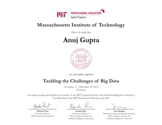 Massachusetts Institute of Technology
This is to certify that
has successfully completed
Tackling the Challenges of Big Data
November 17 – December 29, 2015
(20 hours)
An online program developed by the faculty of the MIT Computer Science and Artificial Intelligence Laboratory
in collaboration with MIT Professional Education and edX.
Bhaskar Pant
Executive Director
MIT Professional Education
Daniela Rus
Professor & Director
MIT Computer Science and
Artificial Intelligence Laboratory
Sam Madden
Professor & Director, Big Data Initiative,
MIT Computer Science and
Artificial Intelligence Laboratory
Anuj Gupta
 