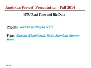 Fall 2014
Analytics Project Presentation - Fall 2014
NYU Real Time and Big Data
Project : Rodent Baiting in NYC.
Team: Sanchit Khandelwal, Rohit Shankar, Simran
Kaur.
1
 