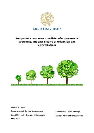 An open-air museum as a mediator of environmental
awareness. The case studies of Fredriksdal and
Miljöverkstaden
Master’s Thesis
Department of Service Management
Lund University Campus Helsingborg
May 2013
Supervisor: Torleif Bramryd
Author: Konstantinos Arzanas
 