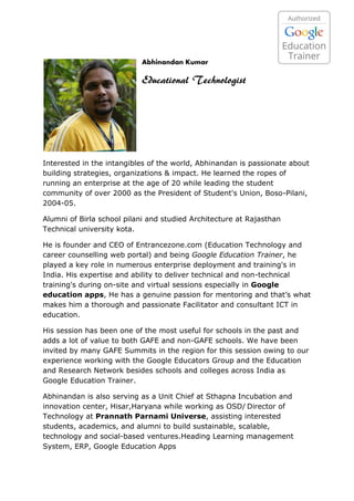 Abhinandan Kumar
Educational Technologist
Interested in the intangibles of the world, Abhinandan is passionate about
building strategies, organizations & impact. He learned the ropes of
running an enterprise at the age of 20 while leading the student
community of over 2000 as the President of Student's Union, Boso-Pilani,
2004-05.
Alumni of Birla school pilani and studied Architecture at Rajasthan
Technical university kota.
He is founder and CEO of Entrancezone.com (Education Technology and
career counselling web portal) and being Google Education Trainer, he
played a key role in numerous enterprise deployment and training's in
India. His expertise and ability to deliver technical and non-technical
training's during on-site and virtual sessions especially in Google
education apps, He has a genuine passion for mentoring and that’s what
makes him a thorough and passionate Facilitator and consultant ICT in
education.
His session has been one of the most useful for schools in the past and
adds a lot of value to both GAFE and non-GAFE schools. We have been
invited by many GAFE Summits in the region for this session owing to our
experience working with the Google Educators Group and the Education
and Research Network besides schools and colleges across India as
Google Education Trainer.
Abhinandan is also serving as a Unit Chief at Sthapna Incubation and
innovation center, Hisar,Haryana while working as OSD/ Director of
Technology at Prannath Parnami Universe, assisting interested
students, academics, and alumni to build sustainable, scalable,
technology and social-based ventures.Heading Learning management
System, ERP, Google Education Apps
 