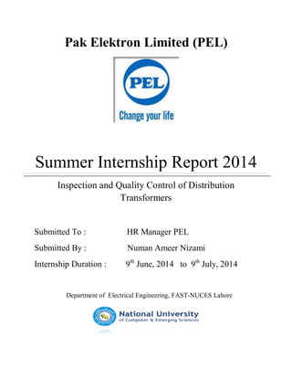 Pak Elektron Limited (PEL)
Summer Internship Report 2014
Inspection and Quality Control of Distribution
Transformers
Submitted To : HR Manager PEL
Submitted By : Numan Ameer Nizami
Internship Duration : 9th
June, 2014 to 9th
July, 2014
Department of Electrical Engineering, FAST-NUCES Lahore
 